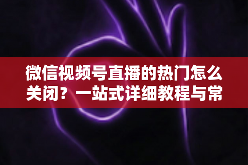 微信视频号直播的热门怎么关闭？一站式详细教程与常见问题全解析