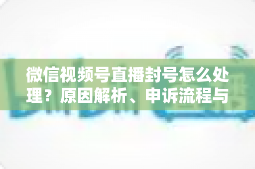 微信视频号直播封号怎么处理?原因解析、申诉流程与预防指南一网打尽 微信视频号直播封号怎么处理?原因解析、申诉流程与预防指南一网打尽