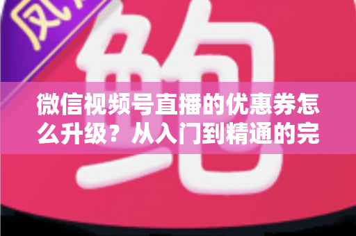 微信视频号直播的优惠券怎么升级？从入门到精通的完整运营指南，助你快速提升直播间转化率与用户粘性