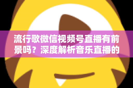 流行歌微信视频号直播有前景吗？深度解析音乐直播的机遇、挑战与变现路径