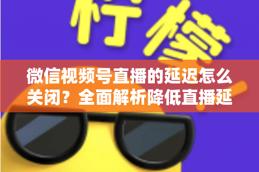 微信视频号直播的延迟怎么关闭？全面解析降低直播延迟的实用方法与优化技巧