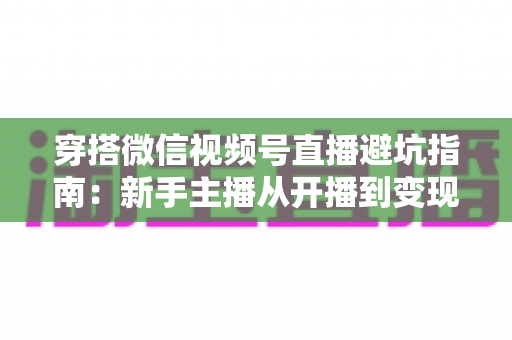 穿搭微信视频号直播避坑指南：新手主播从开播到变现的全流程避雷手册
