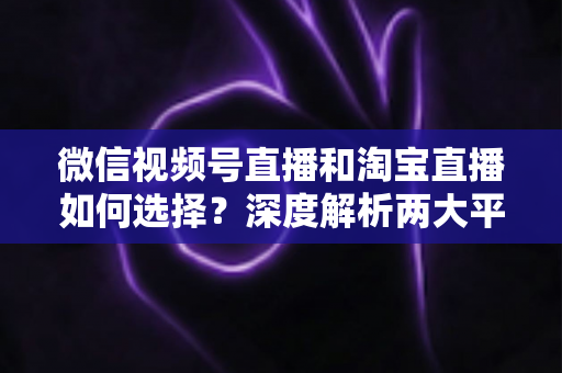 微信视频号直播和淘宝直播如何选择？深度解析两大平台差异与最佳运营策略