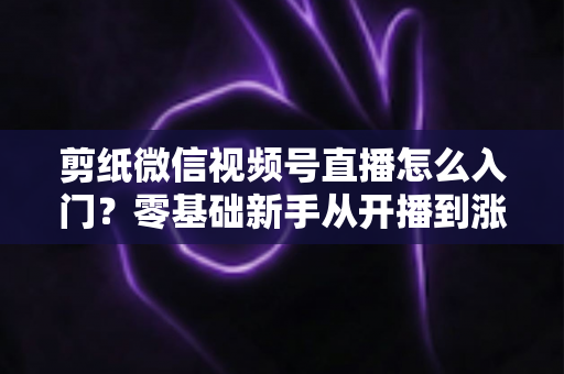 剪纸微信视频号直播怎么入门？零基础新手从开播到涨粉的完整实战指南