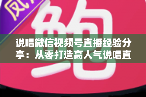 说唱微信视频号直播经验分享:从零打造高人气说唱直播间的实战指南 说唱微信视频号直播经验分享:从零打造高人气说唱直播间的实战指南