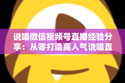 说唱微信视频号直播经验分享:从零打造高人气说唱直播间的实战指南 说唱微信视频号直播经验分享:从零打造高人气说唱直播间的实战指南