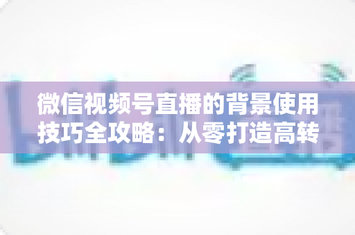 微信视频号直播的背景使用技巧全攻略:从零打造高转化专业直播间 微信视频号直播的背景使用技巧全攻略:从零打造高转化专业直播间
