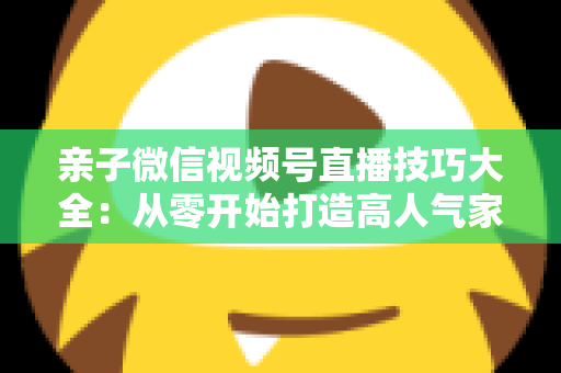 亲子微信视频号直播技巧大全:从零开始打造高人气家庭直播间的实战指南 亲子微信视频号直播技巧大全:从零开始打造高人气家庭直播间的实战指南