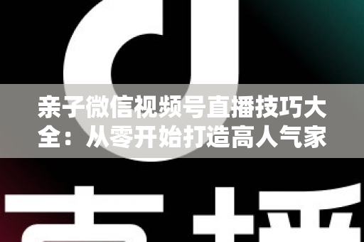 亲子微信视频号直播技巧大全:从零开始打造高人气家庭直播间的实战指南 亲子微信视频号直播技巧大全:从零开始打造高人气家庭直播间的实战指南