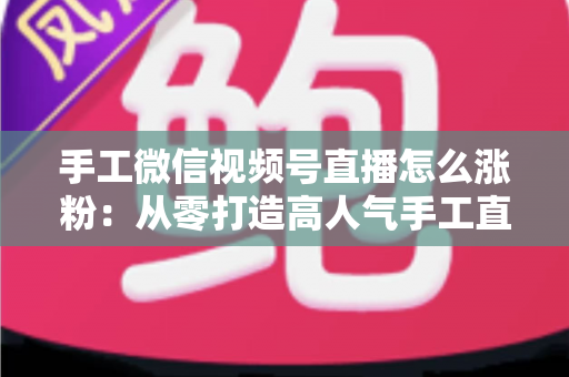手工微信视频号直播怎么涨粉：从零打造高人气手工直播间的实战指南