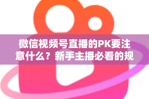 微信视频号直播的PK要注意什么?新手主播必看的规则、技巧与避坑全指南 微信视频号直播的PK要注意什么?新手主播必看的规则、技巧与避坑全指南