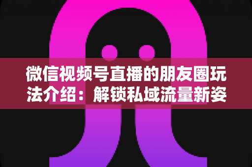 微信视频号直播的朋友圈玩法介绍：解锁私域流量新姿势，让直播曝光与转化双提升