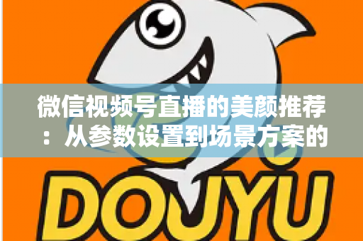 微信视频号直播的美颜推荐：从参数设置到场景方案的实用指南，助你轻松打造自然精致的直播画面