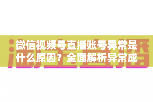 微信视频号直播账号异常是什么原因?全面解析异常成因、解决方法与预防指南 微信视频号直播账号异常是什么原因?全面解析异常成因、解决方法与预防指南