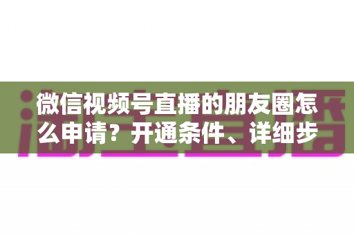 微信视频号直播的朋友圈怎么申请？开通条件、详细步骤与朋友圈曝光技巧全解析