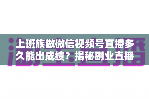 上班族做微信视频号直播多久能出成绩？揭秘副业直播的成长周期与破局方法