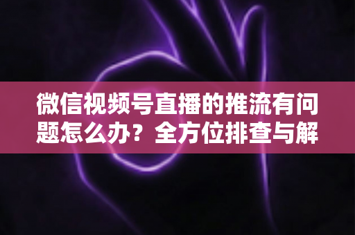 微信视频号直播的推流有问题怎么办?全方位排查与解决方案指南 微信视频号直播的推流有问题怎么办?全方位排查与解决方案指南