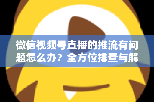 微信视频号直播的推流有问题怎么办?全方位排查与解决方案指南 微信视频号直播的推流有问题怎么办?全方位排查与解决方案指南