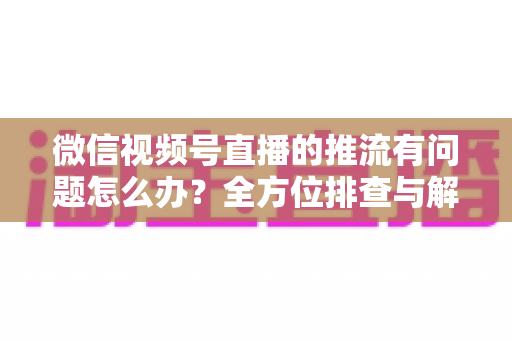 微信视频号直播的推流有问题怎么办？全方位排查与解决方案指南