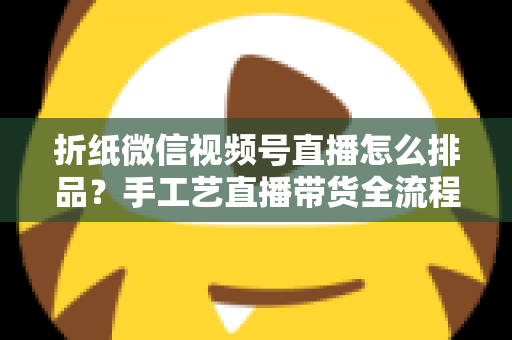 折纸微信视频号直播怎么排品?手工艺直播带货全流程排品攻略与实战指南 折纸微信视频号直播怎么排品?手工艺直播带货全流程排品攻略与实战指南