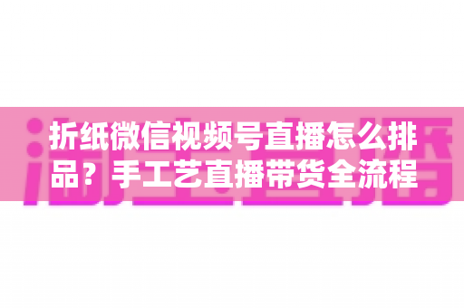折纸微信视频号直播怎么排品?手工艺直播带货全流程排品攻略与实战指南 折纸微信视频号直播怎么排品?手工艺直播带货全流程排品攻略与实战指南