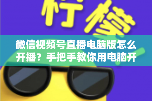 微信视频号直播电脑版怎么开播?手把手教你用电脑开启视频号直播全流程 微信视频号直播电脑版怎么开播?手把手教你用电脑开启视频号直播全流程