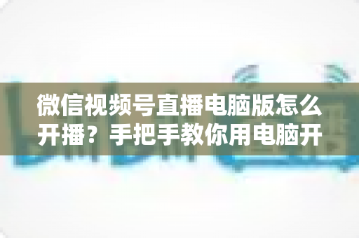 微信视频号直播电脑版怎么开播？手把手教你用电脑开启视频号直播全流程