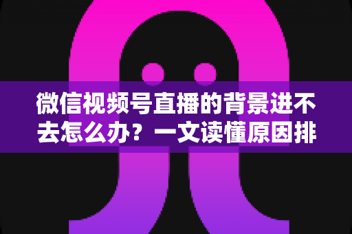 微信视频号直播的背景进不去怎么办?一文读懂原因排查与实用解决技巧 微信视频号直播的背景进不去怎么办?一文读懂原因排查与实用解决技巧