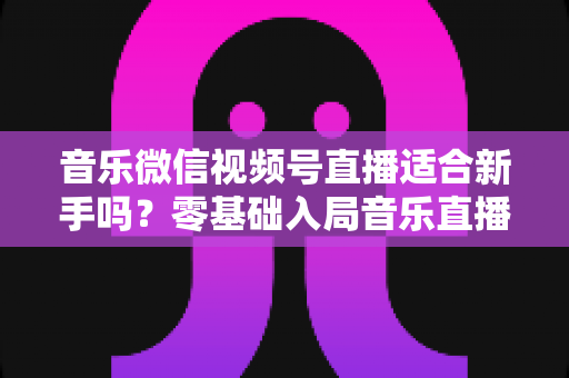 音乐微信视频号直播适合新手吗？零基础入局音乐直播的机遇、挑战与实操全指南