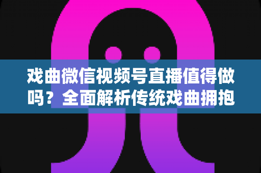 戏曲微信视频号直播值得做吗？全面解析传统戏曲拥抱视频号直播的机遇、挑战与实战策略