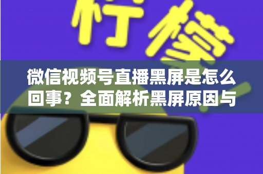 微信视频号直播黑屏是怎么回事？全面解析黑屏原因与实用解决方法指南