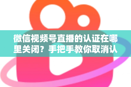 微信视频号直播的认证在哪里关闭?手把手教你取消认证并解答常见疑问 微信视频号直播的认证在哪里关闭?手把手教你取消认证并解答常见疑问