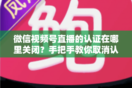 微信视频号直播的认证在哪里关闭?手把手教你取消认证并解答常见疑问 微信视频号直播的认证在哪里关闭?手把手教你取消认证并解答常见疑问