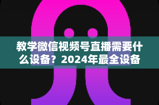 教学微信视频号直播需要什么设备?2024年最全设备清单与选择指南,助你轻松打造高质量知识课堂 教学微信视频号直播需要什么设备?2024年最全设备清单与选择指南,助你轻松打造高质量知识课堂