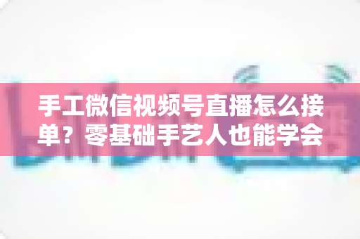 手工微信视频号直播怎么接单?零基础手艺人也能学会的直播接单实战指南 手工微信视频号直播怎么接单?零基础手艺人也能学会的直播接单实战指南