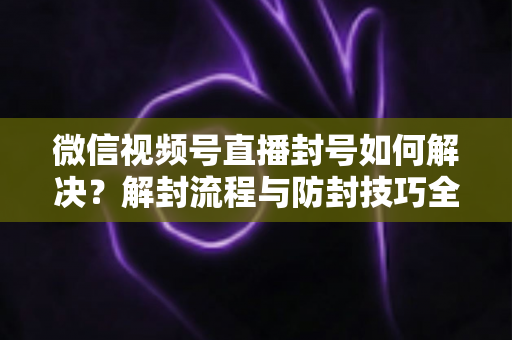 微信视频号直播封号如何解决?解封流程与防封技巧全解析 微信视频号直播封号如何解决?解封流程与防封技巧全解析