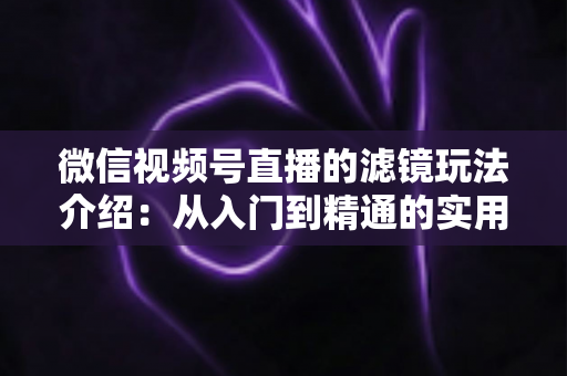 微信视频号直播的滤镜玩法介绍：从入门到精通的实用指南