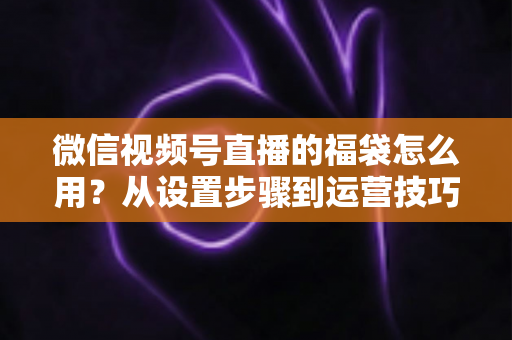 微信视频号直播的福袋怎么用?从设置步骤到运营技巧的完整指南 微信视频号直播的福袋怎么用?从设置步骤到运营技巧的完整指南
