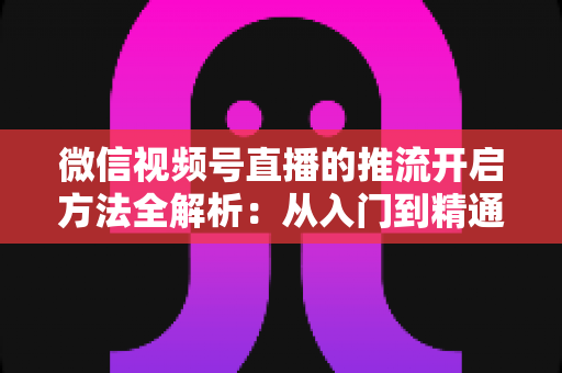 微信视频号直播的推流开启方法全解析：从入门到精通的完整实战指南