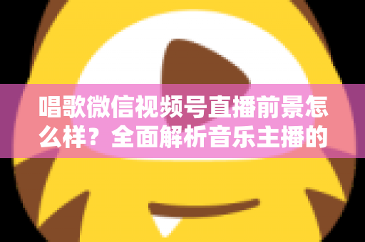 唱歌微信视频号直播前景怎么样？全面解析音乐主播的机遇、变现路径与未来发展方向