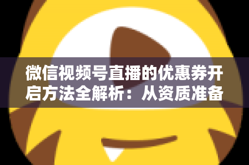 微信视频号直播的优惠券开启方法全解析：从资质准备到直播促单的一站式实操指南