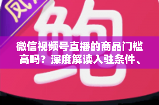微信视频号直播的商品门槛高吗?深度解读入驻条件、类目资质与带货实操全指南 微信视频号直播的商品门槛高吗?深度解读入驻条件、类目资质与带货实操全指南
