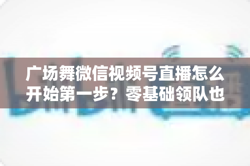 广场舞微信视频号直播怎么开始第一步?零基础领队也能快速开播的完整指南 广场舞微信视频号直播怎么开始第一步?零基础领队也能快速开播的完整指南