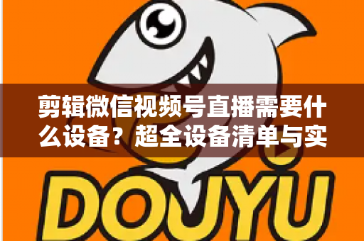 剪辑微信视频号直播需要什么设备?超全设备清单与实操指南一次讲清 剪辑微信视频号直播需要什么设备?超全设备清单与实操指南一次讲清