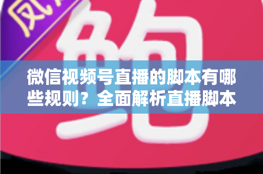 微信视频号直播的脚本有哪些规则?全面解析直播脚本撰写规范与合规运营指南 微信视频号直播的脚本有哪些规则?全面解析直播脚本撰写规范与合规运营指南