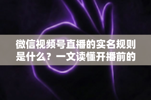 微信视频号直播的实名规则是什么？一文读懂开播前的实名认证要求与注意事项