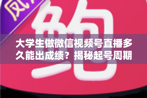 大学生做微信视频号直播多久能出成绩？揭秘起号周期与高效变现时间表