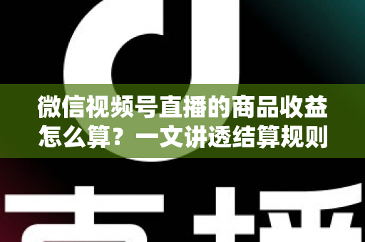 微信视频号直播的商品收益怎么算？一文讲透结算规则、到账周期与涨收益实战技巧