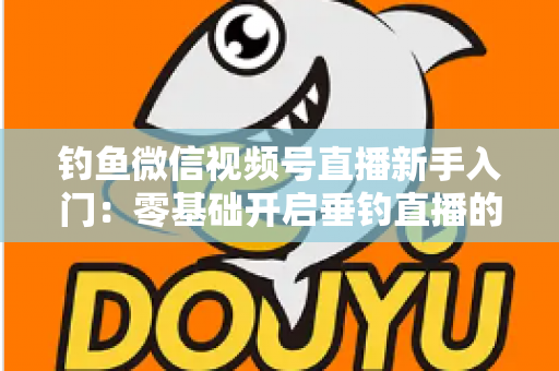 钓鱼微信视频号直播新手入门：零基础开启垂钓直播的完整指南
