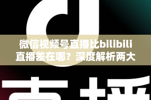 微信视频号直播比bilibili直播差在哪？深度解析两大直播平台生态差距与创作者选平台指南